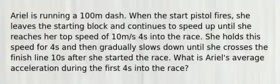 Ariel is running a 100m dash. When the start pistol fires, she leaves the starting block and continues to speed up until she reaches her top speed of 10m/s 4s into the race. She holds this speed for 4s and then gradually slows down until she crosses the finish line 10s after she started the race. What is Ariel's average acceleration during the first 4s into the race?