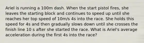 Ariel is running a 100m dash. When the start pistol fires, she leaves the starting block and continues to speed up until she reaches her top speed of 10m/s 4s into the race. She holds this speed for 4s and then gradually slows down until she crosses the finish line 10 s after she started the race. What is Ariel's average acceleration during the first 4s into the race?