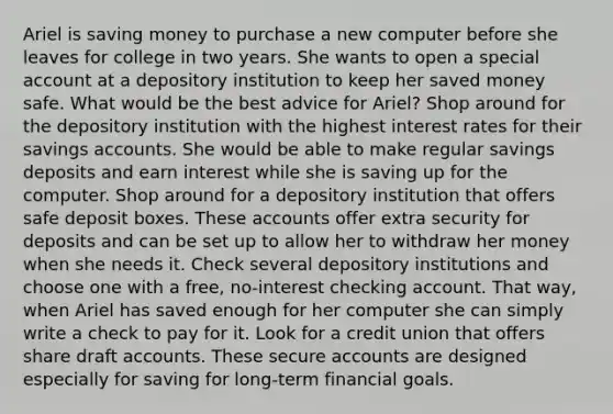 Ariel is saving money to purchase a new computer before she leaves for college in two years. She wants to open a special account at a depository institution to keep her saved money safe. What would be the best advice for Ariel? Shop around for the depository institution with the highest interest rates for their savings accounts. She would be able to make regular savings deposits and earn interest while she is saving up for the computer. Shop around for a depository institution that offers safe deposit boxes. These accounts offer extra security for deposits and can be set up to allow her to withdraw her money when she needs it. Check several depository institutions and choose one with a free, no-interest checking account. That way, when Ariel has saved enough for her computer she can simply write a check to pay for it. Look for a credit union that offers share draft accounts. These secure accounts are designed especially for saving for long-term financial goals.