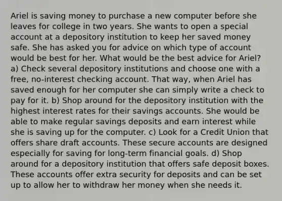 Ariel is saving money to purchase a new computer before she leaves for college in two years. She wants to open a special account at a depository institution to keep her saved money safe. She has asked you for advice on which type of account would be best for her. What would be the best advice for Ariel? a) Check several depository institutions and choose one with a free, no-interest checking account. That way, when Ariel has saved enough for her computer she can simply write a check to pay for it. b) Shop around for the depository institution with the highest interest rates for their savings accounts. She would be able to make regular savings deposits and earn interest while she is saving up for the computer. c) Look for a Credit Union that offers share draf<a href='https://www.questionai.com/knowledge/k7x83BRk9p-t-accounts' class='anchor-knowledge'>t accounts</a>. These secure accounts are designed especially for saving for long-term financial goals. d) Shop around for a depository institution that offers safe deposit boxes. These accounts offer extra security for deposits and can be set up to allow her to withdraw her money when she needs it.