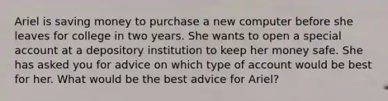 Ariel is saving money to purchase a new computer before she leaves for college in two years. She wants to open a special account at a depository institution to keep her money safe. She has asked you for advice on which type of account would be best for her. What would be the best advice for Ariel?