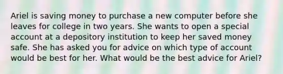 Ariel is saving money to purchase a new computer before she leaves for college in two years. She wants to open a special account at a depository institution to keep her saved money safe. She has asked you for advice on which type of account would be best for her. What would be the best advice for Ariel?