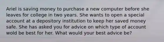 Ariel is saving money to purchase a new computer before she leaves for college in two years. She wants to open a special account at a depository institution to keep her saved money safe. She has asked you for advice on which type of account wold be best for her. What would your best advice be?