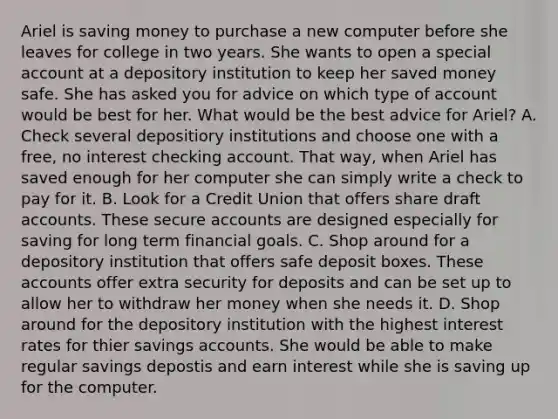 Ariel is saving money to purchase a new computer before she leaves for college in two years. She wants to open a special account at a depository institution to keep her saved money safe. She has asked you for advice on which type of account would be best for her. What would be the best advice for Ariel? A. Check several depositiory institutions and choose one with a free, no interest checking account. That way, when Ariel has saved enough for her computer she can simply write a check to pay for it. B. Look for a Credit Union that offers share draft accounts. These secure accounts are designed especially for saving for long term financial goals. C. Shop around for a depository institution that offers safe deposit boxes. These accounts offer extra security for deposits and can be set up to allow her to withdraw her money when she needs it. D. Shop around for the depository institution with the highest interest rates for thier savings accounts. She would be able to make regular savings depostis and earn interest while she is saving up for the computer.