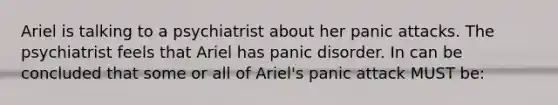 Ariel is talking to a psychiatrist about her panic attacks. The psychiatrist feels that Ariel has panic disorder. In can be concluded that some or all of Ariel's panic attack MUST be: