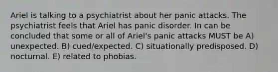 Ariel is talking to a psychiatrist about her panic attacks. The psychiatrist feels that Ariel has panic disorder. In can be concluded that some or all of Ariel's panic attacks MUST be A) unexpected. B) cued/expected. C) situationally predisposed. D) nocturnal. E) related to phobias.