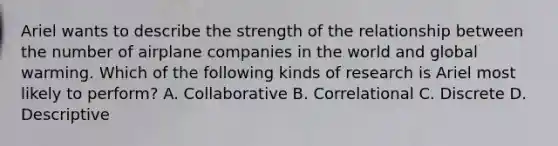 Ariel wants to describe the strength of the relationship between the number of airplane companies in the world and global warming. Which of the following kinds of research is Ariel most likely to perform? A. Collaborative B. Correlational C. Discrete D. Descriptive