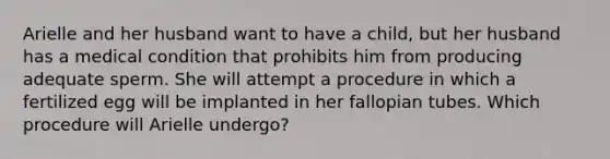 Arielle and her husband want to have a child, but her husband has a medical condition that prohibits him from producing adequate sperm. She will attempt a procedure in which a fertilized egg will be implanted in her fallopian tubes. Which procedure will Arielle undergo?