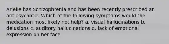 Arielle has Schizophrenia and has been recently prescribed an antipsychotic. Which of the following symptoms would the medication most likely not help? a. visual hallucinations b. delusions c. auditory hallucinations d. lack of emotional expression on her face