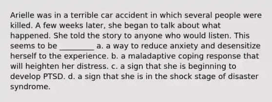 Arielle was in a terrible car accident in which several people were killed. A few weeks later, she began to talk about what happened. She told the story to anyone who would listen. This seems to be _________ a. a way to reduce anxiety and desensitize herself to the experience. b. a maladaptive coping response that will heighten her distress. c. a sign that she is beginning to develop PTSD. d. a sign that she is in the shock stage of disaster syndrome.