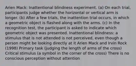 Arien Mack: Inattentional blindness experiment. (a) On each trial, participants judge whether the horizontal or vertical arm is longer. (b) After a few trials, the inattention trial occurs, in which a geometric object is flashed along with the arms. (c) In the recognition test, the participant is asked to indicate which geometric object was presented. Inattentional blindness: a stimulus that is not attended is not perceived, even though a person might be looking directly at it Arien Mack and Irvin Rock (1998) Primary task (judging the length of arms of the cross) Critical stimulus (a symbol in the corner of the cross) There is no conscious perception without attention