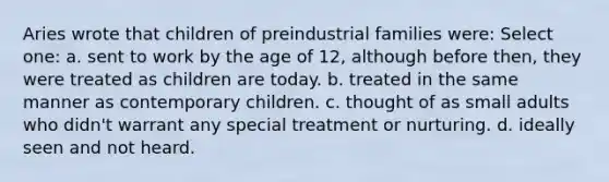 Aries wrote that children of preindustrial families were: Select one: a. sent to work by the age of 12, although before then, they were treated as children are today. b. treated in the same manner as contemporary children. c. thought of as small adults who didn't warrant any special treatment or nurturing. d. ideally seen and not heard.