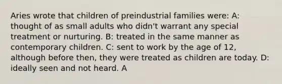 Aries wrote that children of preindustrial families were: A: thought of as small adults who didn't warrant any special treatment or nurturing. B: treated in the same manner as contemporary children. C: sent to work by the age of 12, although before then, they were treated as children are today. D: ideally seen and not heard. A