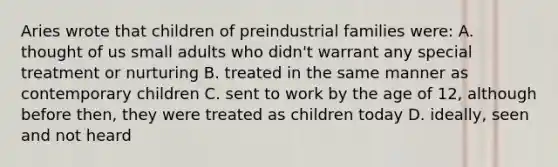 Aries wrote that children of preindustrial families were: A. thought of us small adults who didn't warrant any special treatment or nurturing B. treated in the same manner as contemporary children C. sent to work by the age of 12, although before then, they were treated as children today D. ideally, seen and not heard