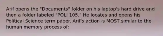 Arif opens the "Documents" folder on his laptop's hard drive and then a folder labeled "POLI 105." He locates and opens his Political Science term paper. Arif's action is MOST similar to the human memory process of: