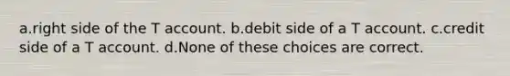 a.right side of the T account. b.debit side of a T account. c.credit side of a T account. d.None of these choices are correct.