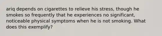 ariq depends on cigarettes to relieve his stress, though he smokes so frequently that he experiences no significant, noticeable physical symptoms when he is not smoking. What does this exemplify?