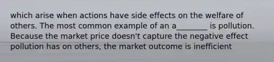 which arise when actions have side effects on the welfare of others. The most common example of an a________ is pollution. Because the market price doesn't capture the negative effect pollution has on others, the market outcome is inefficient