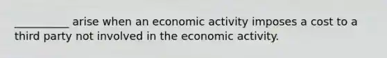 __________ arise when an economic activity imposes a cost to a third party not involved in the economic activity.