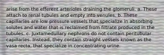 arise from the efferent arterioles draining the glomeruli. a. These attach to renal tubules and empty into venules. b. These capillaries are low pressure vessels that specialize in absorbing solutes and water that is reclaimed from filtrate produced in the tubules. c. Juxtamedullary nephrons do not contain peritubular capillaries. Instead, they contain straight vessels known as the vasa recta, that specialize in concentrating urine.