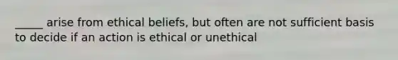 _____ arise from ethical beliefs, but often are not sufficient basis to decide if an action is ethical or unethical