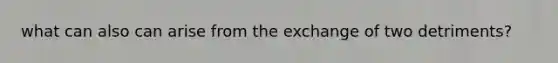 what can also can arise from the exchange of two detriments?