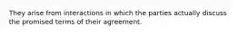 They arise from interactions in which the parties actually discuss the promised terms of their agreement.