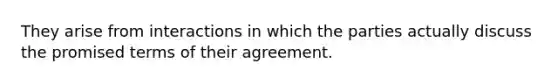 They arise from interactions in which the parties actually discuss the promised terms of their agreement.