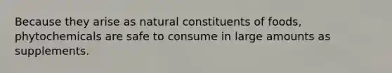 Because they arise as natural constituents of foods, phytochemicals are safe to consume in large amounts as supplements.