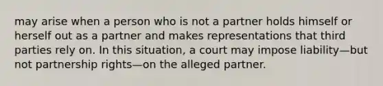 may arise when a person who is not a partner holds himself or herself out as a partner and makes representations that third parties rely on. In this situation, a court may impose liability—but not partnership rights—on the alleged partner.