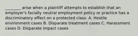 ________ arise when a plaintiff attempts to establish that an employer's facially neutral employment policy or practice has a discriminatory effect on a protected class. A. Hostile environment cases B. Disparate treatment cases C. Harassment cases D. Disparate impact cases