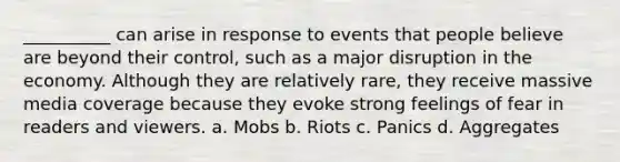 __________ can arise in response to events that people believe are beyond their control, such as a major disruption in the economy. Although they are relatively rare, they receive massive media coverage because they evoke strong feelings of fear in readers and viewers. a. Mobs b. Riots c. Panics d. Aggregates