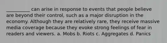 __________ can arise in response to events that people believe are beyond their control, such as a major disruption in the economy. Although they are relatively rare, they receive massive media coverage because they evoke strong feelings of fear in readers and viewers. a. Mobs b. Riots c. Aggregates d. Panics