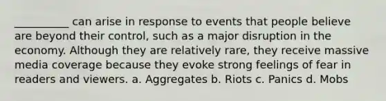 __________ can arise in response to events that people believe are beyond their control, such as a major disruption in the economy. Although they are relatively rare, they receive massive media coverage because they evoke strong feelings of fear in readers and viewers. a. ​Aggregates b. ​Riots c. ​Panics d. ​Mobs