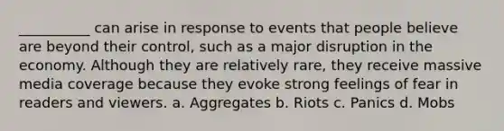 __________ can arise in response to events that people believe are beyond their control, such as a major disruption in the economy. Although they are relatively rare, they receive massive media coverage because they evoke strong feelings of fear in readers and viewers. a. Aggregates b. Riots c. Panics d. Mobs