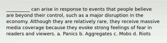 __________ can arise in response to events that people believe are beyond their control, such as a major disruption in the economy. Although they are relatively rare, they receive massive media coverage because they evoke strong feelings of fear in readers and viewers. a. Panics b. Aggregates c. Mobs d. Riots