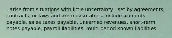 - arise from situations with little uncertainty - set by agreements, contracts, or laws and are measurable - include accounts payable, sales taxes payable, unearned revenues, short-term notes payable, payroll liabilities, multi-period known liabilities