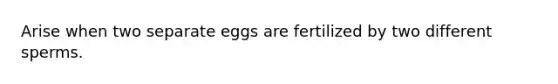 Arise when two separate eggs are fertilized by two different sperms.