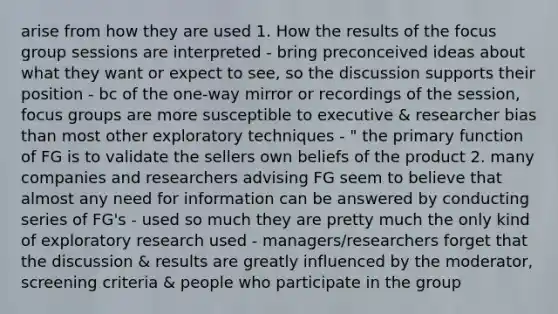 arise from how they are used 1. How the results of the focus group sessions are interpreted - bring preconceived ideas about what they want or expect to see, so the discussion supports their position - bc of the one-way mirror or recordings of the session, focus groups are more susceptible to executive & researcher bias than most other exploratory techniques - " the primary function of FG is to validate the sellers own beliefs of the product 2. many companies and researchers advising FG seem to believe that almost any need for information can be answered by conducting series of FG's - used so much they are pretty much the only kind of exploratory research used - managers/researchers forget that the discussion & results are greatly influenced by the moderator, screening criteria & people who participate in the group