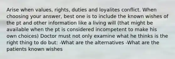 Arise when values, rights, duties and loyalites conflict. When choosing your answer, best one is to include the known wishes of the pt and other information like a living will (that might be available when the pt is considered incompetent to make his own choices) Doctor must not only examine what he thinks is the right thing to do but: -What are the alternatives -What are the patients known wishes