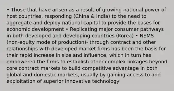 • Those that have arisen as a result of growing national power of host countries, responding (China & India) to the need to aggregate and deploy national capital to provide the bases for economic development • Replicating major consumer pathways in both developed and developing countries (Korea) • NEMS (non-equity mode of production)- through contract and other relationships with developed market firms has been the basis for their rapid increase in size and influence, which in turn has empowered the firms to establish other complex linkages beyond core contract markets to build competitive advantage in both global and domestic markets, usually by gaining access to and exploitation of superior innovative technology