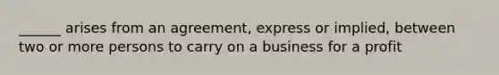 ______ arises from an agreement, express or implied, between two or more persons to carry on a business for a profit