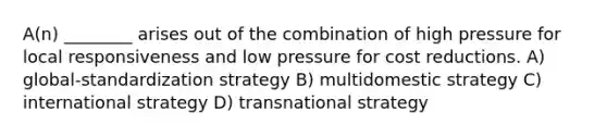 A(n) ________ arises out of the combination of high pressure for local responsiveness and low pressure for cost reductions. A) global-standardization strategy B) multidomestic strategy C) international strategy D) transnational strategy