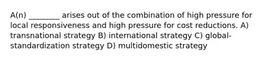 A(n) ________ arises out of the combination of high pressure for local responsiveness and high pressure for cost reductions. A) transnational strategy B) international strategy C) global-standardization strategy D) multidomestic strategy