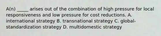 A(n) _____ arises out of the combination of high pressure for local responsiveness and low pressure for cost reductions. A. international strategy B. transnational strategy C. global-standardization strategy D. multidomestic strategy