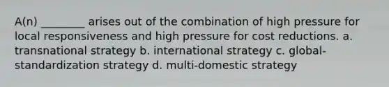 A(n) ________ arises out of the combination of high pressure for local responsiveness and high pressure for cost reductions. a. transnational strategy b. international strategy c. global-standardization strategy d. multi-domestic strategy