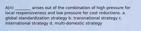 A(n) ________ arises out of the combination of high pressure for local responsiveness and low pressure for cost reductions. a. global standardization strategy b. transnational strategy c. international strategy d. multi-domestic strategy