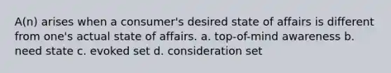 A(n) arises when a consumer's desired state of affairs is different from one's actual state of affairs. a. top-of-mind awareness b. need state c. evoked set d. consideration set