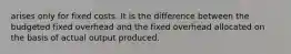 arises only for fixed costs. It is the difference between the budgeted fixed overhead and the fixed overhead allocated on the basis of actual output produced.