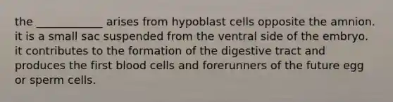 the ____________ arises from hypoblast cells opposite the amnion. it is a small sac suspended from the ventral side of the embryo. it contributes to the formation of the digestive tract and produces the first blood cells and forerunners of the future egg or sperm cells.